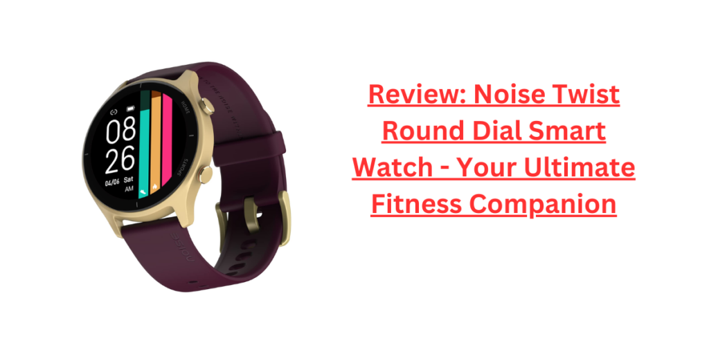 Review: Noise Twist Round Dial Smart Watch - Your Ultimate Fitness Companion