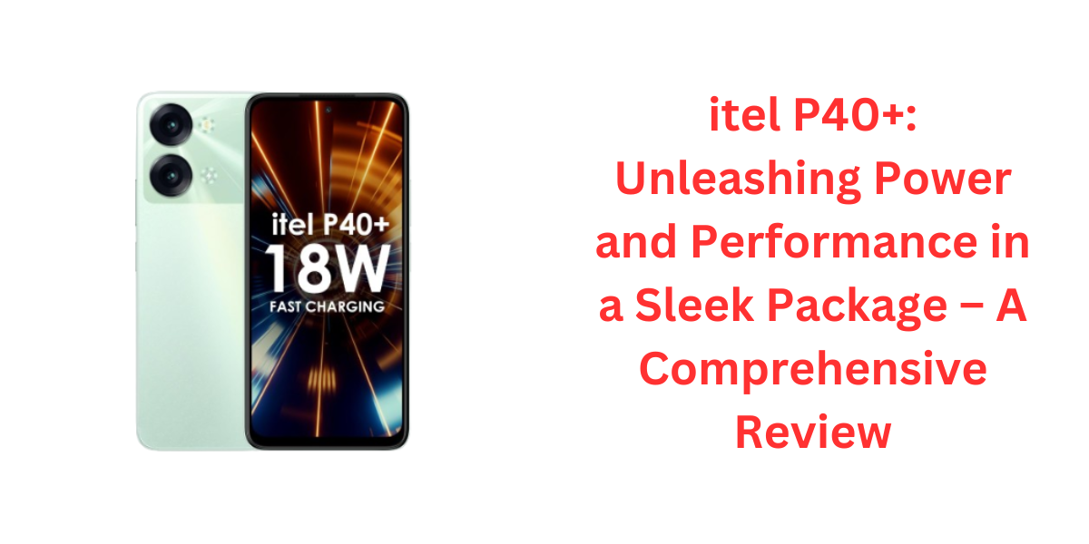 itel P40+: Unleashing Power and Performance in a Sleek Package – A Comprehensive Review